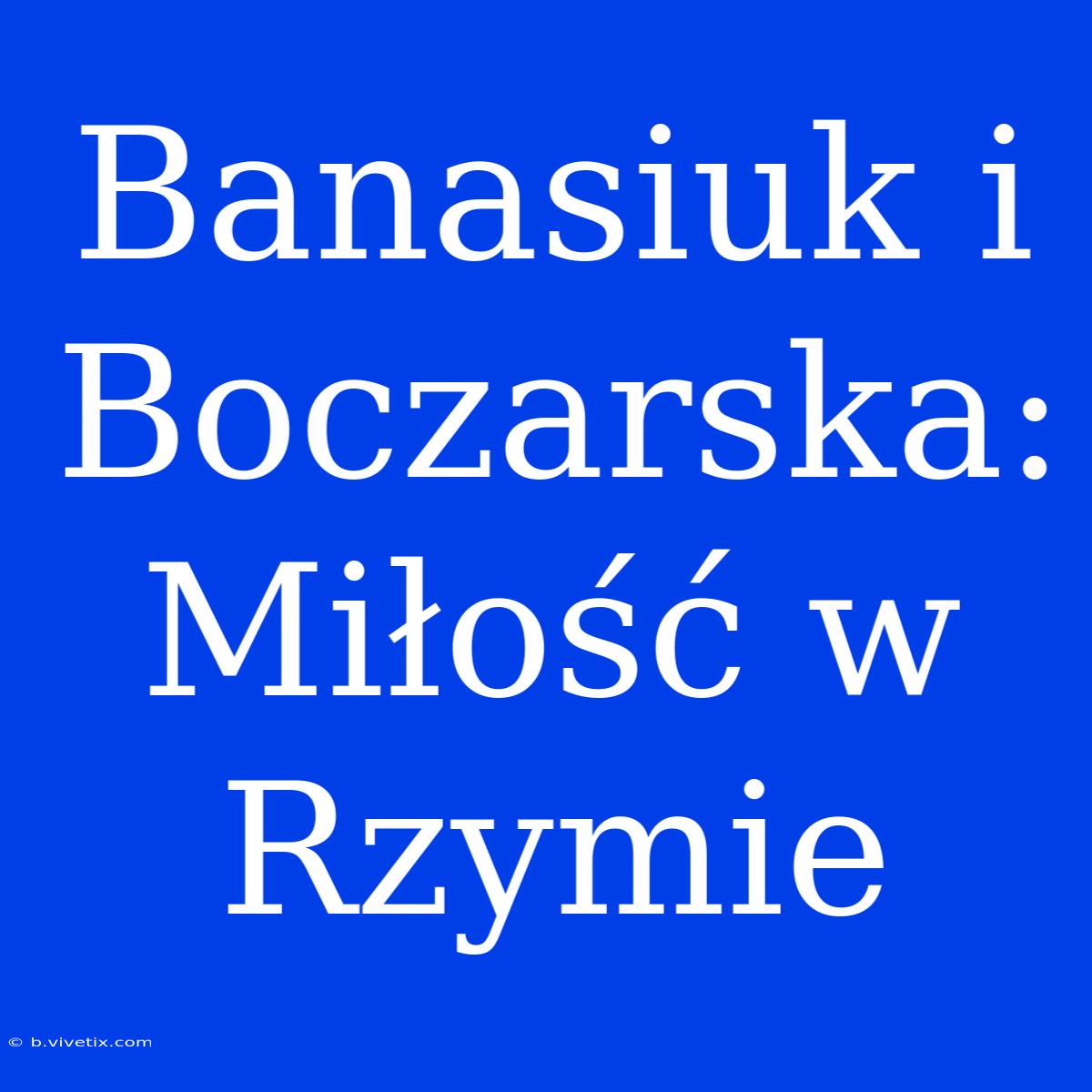 Banasiuk I Boczarska: Miłość W Rzymie