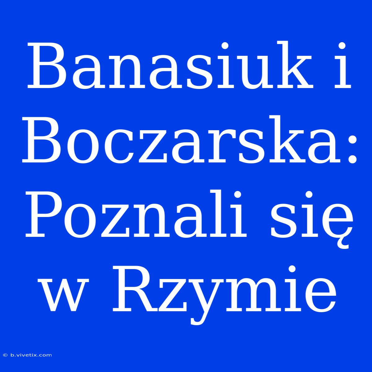 Banasiuk I Boczarska: Poznali Się W Rzymie