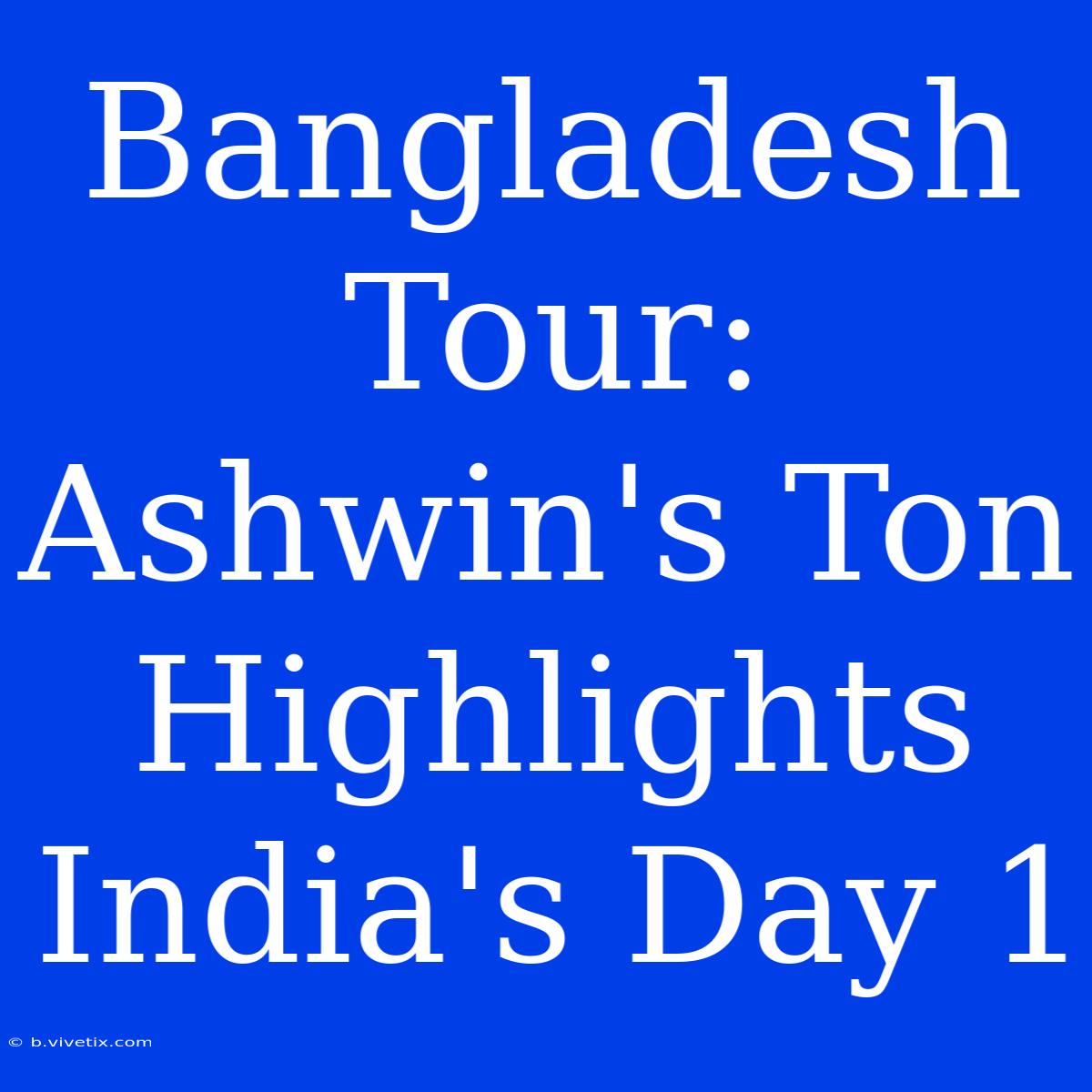 Bangladesh Tour: Ashwin's Ton Highlights India's Day 1