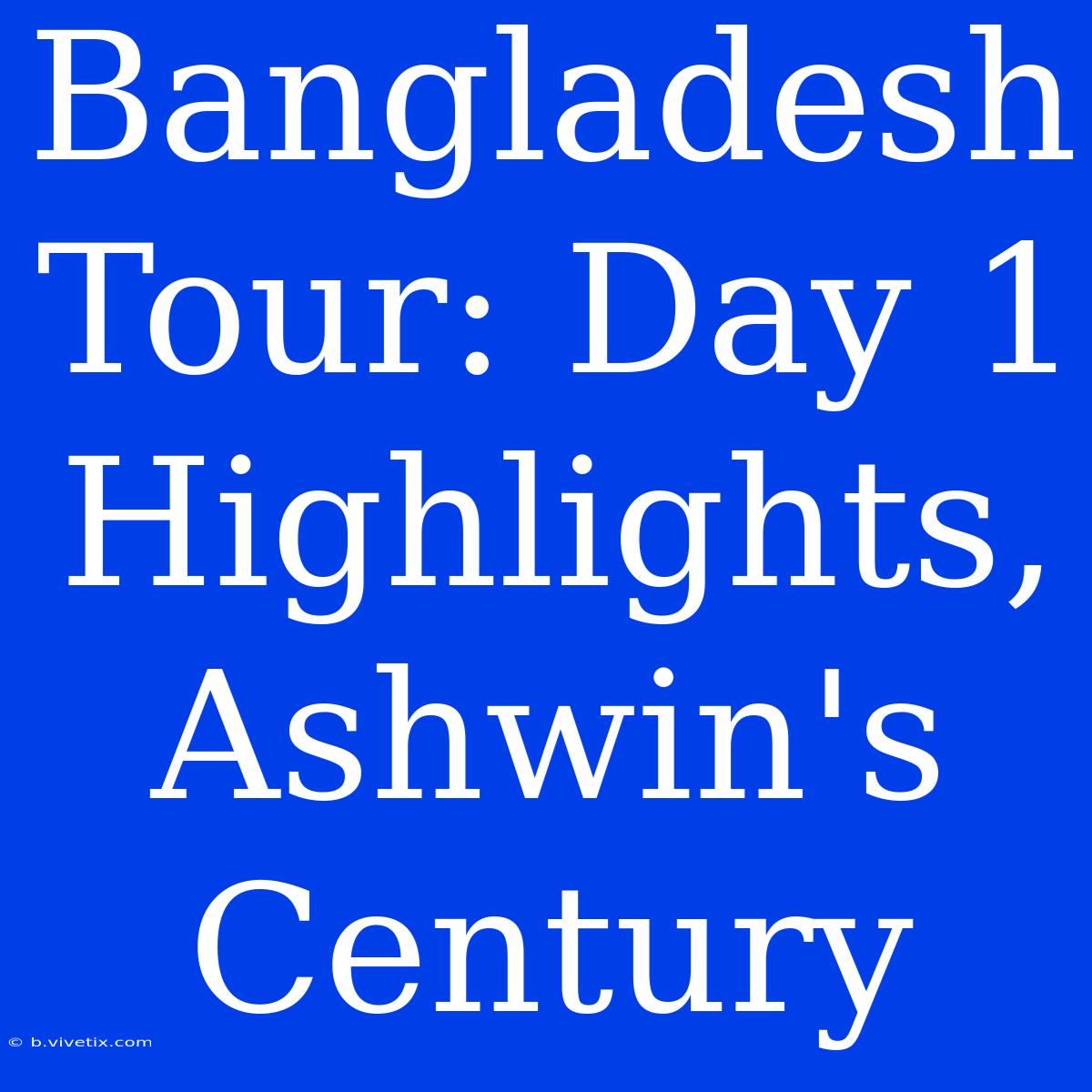 Bangladesh Tour: Day 1 Highlights, Ashwin's Century 