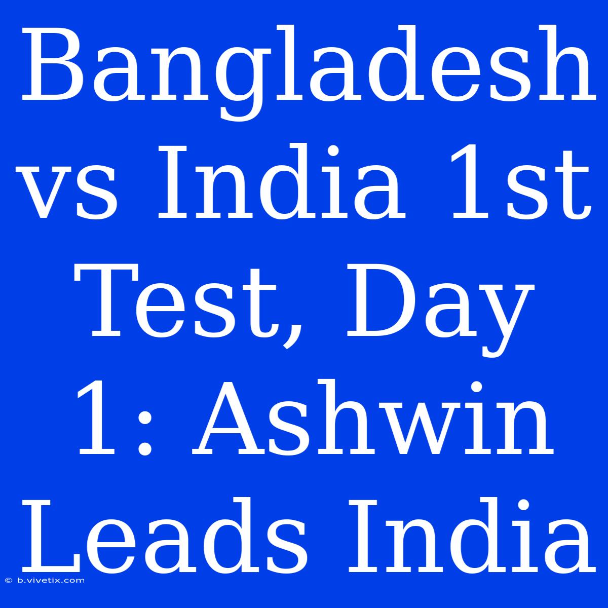 Bangladesh Vs India 1st Test, Day 1: Ashwin Leads India