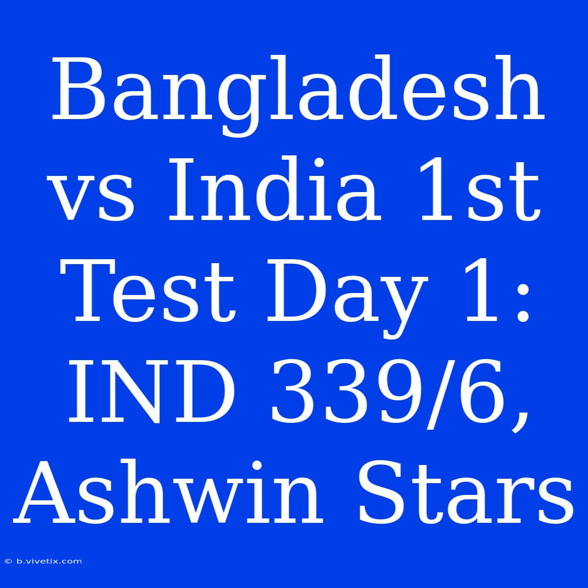 Bangladesh Vs India 1st Test Day 1: IND 339/6, Ashwin Stars