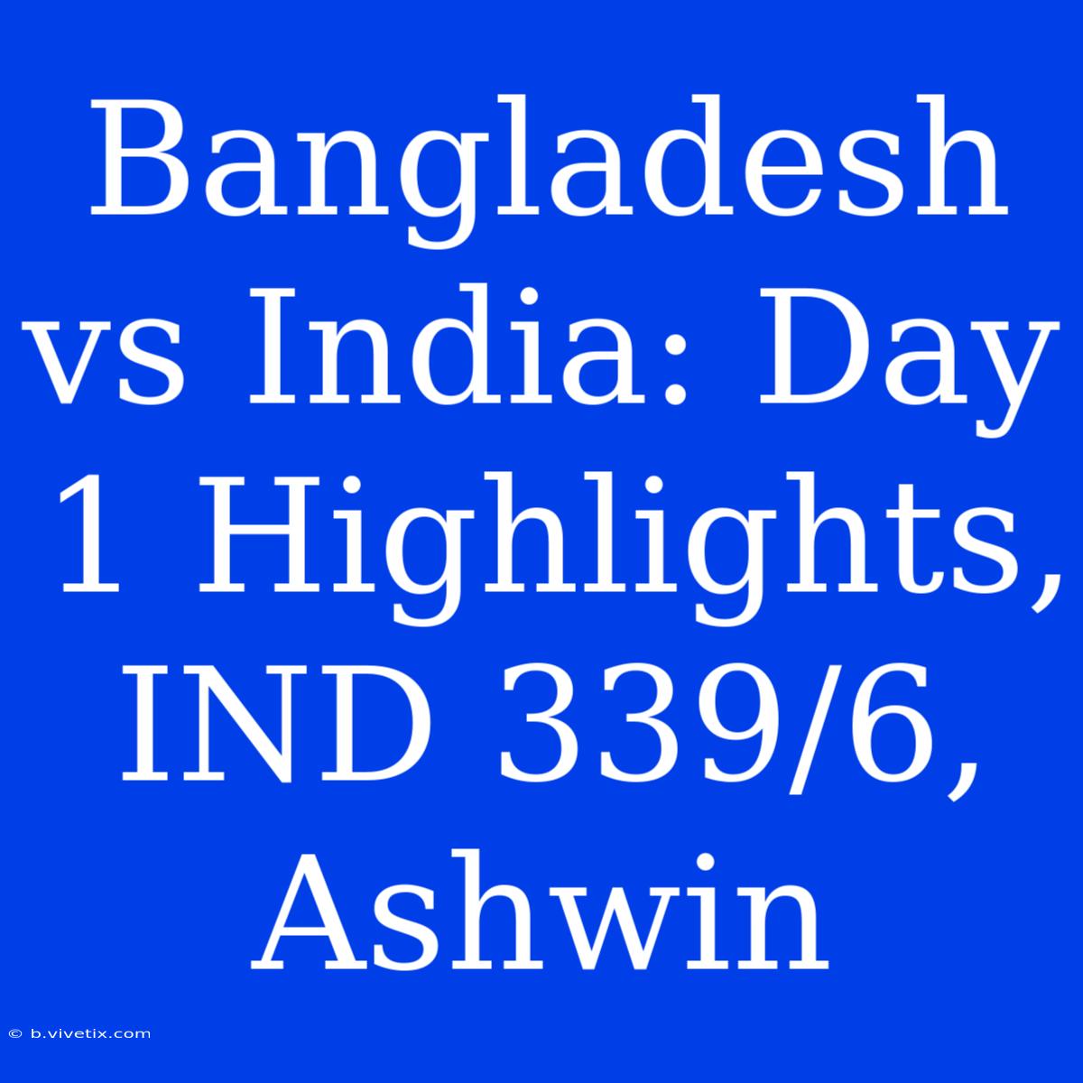 Bangladesh Vs India: Day 1 Highlights, IND 339/6, Ashwin