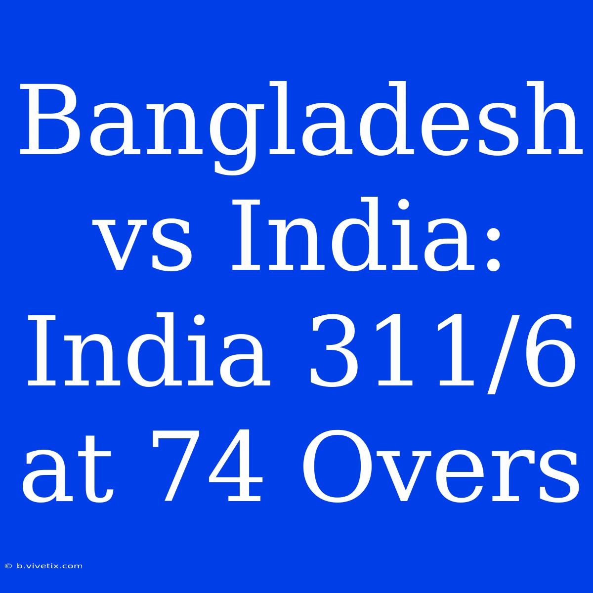 Bangladesh Vs India: India 311/6 At 74 Overs