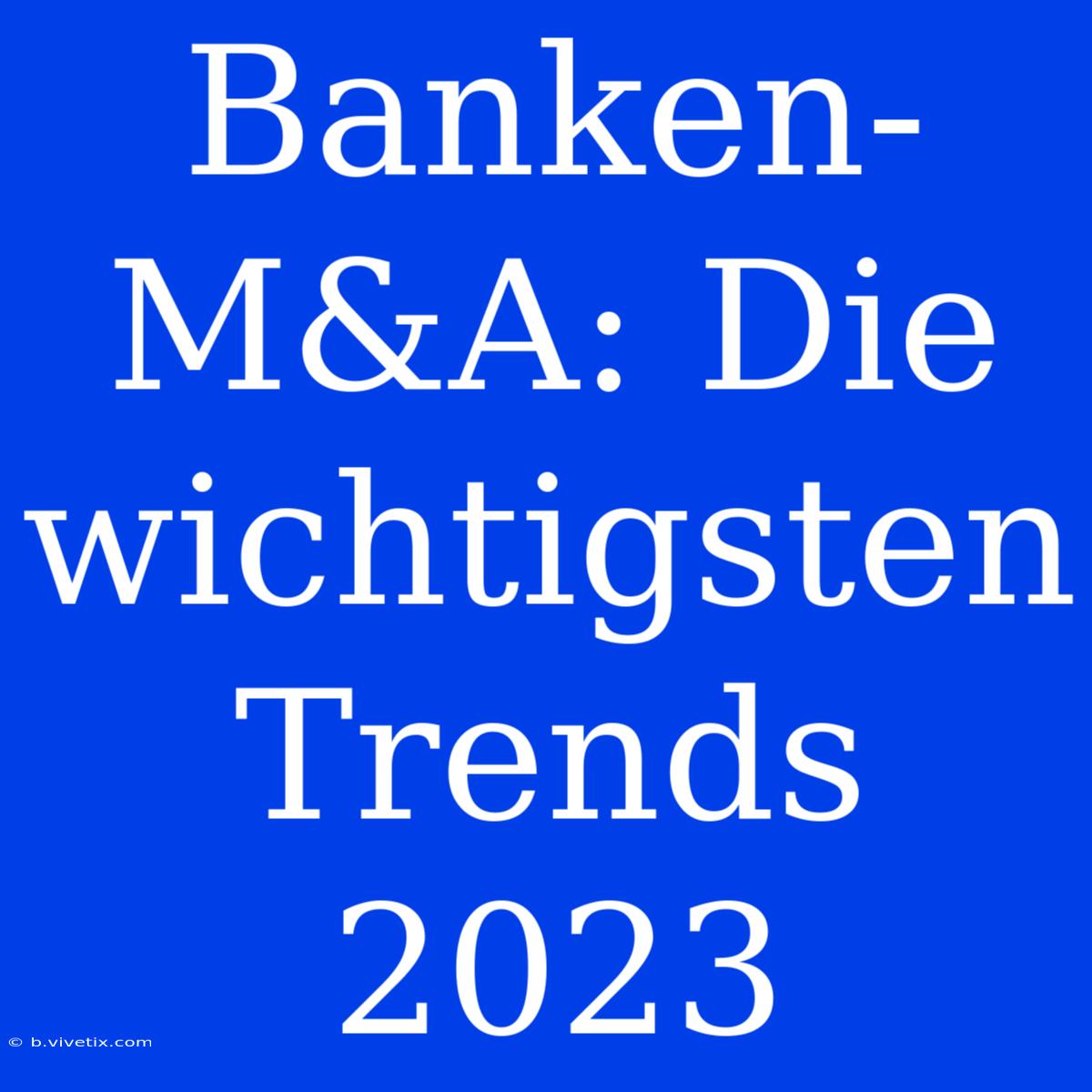 Banken-M&A: Die Wichtigsten Trends 2023