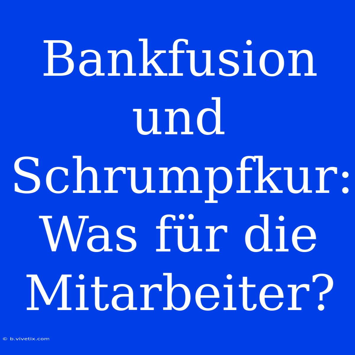 Bankfusion Und Schrumpfkur: Was Für Die Mitarbeiter?