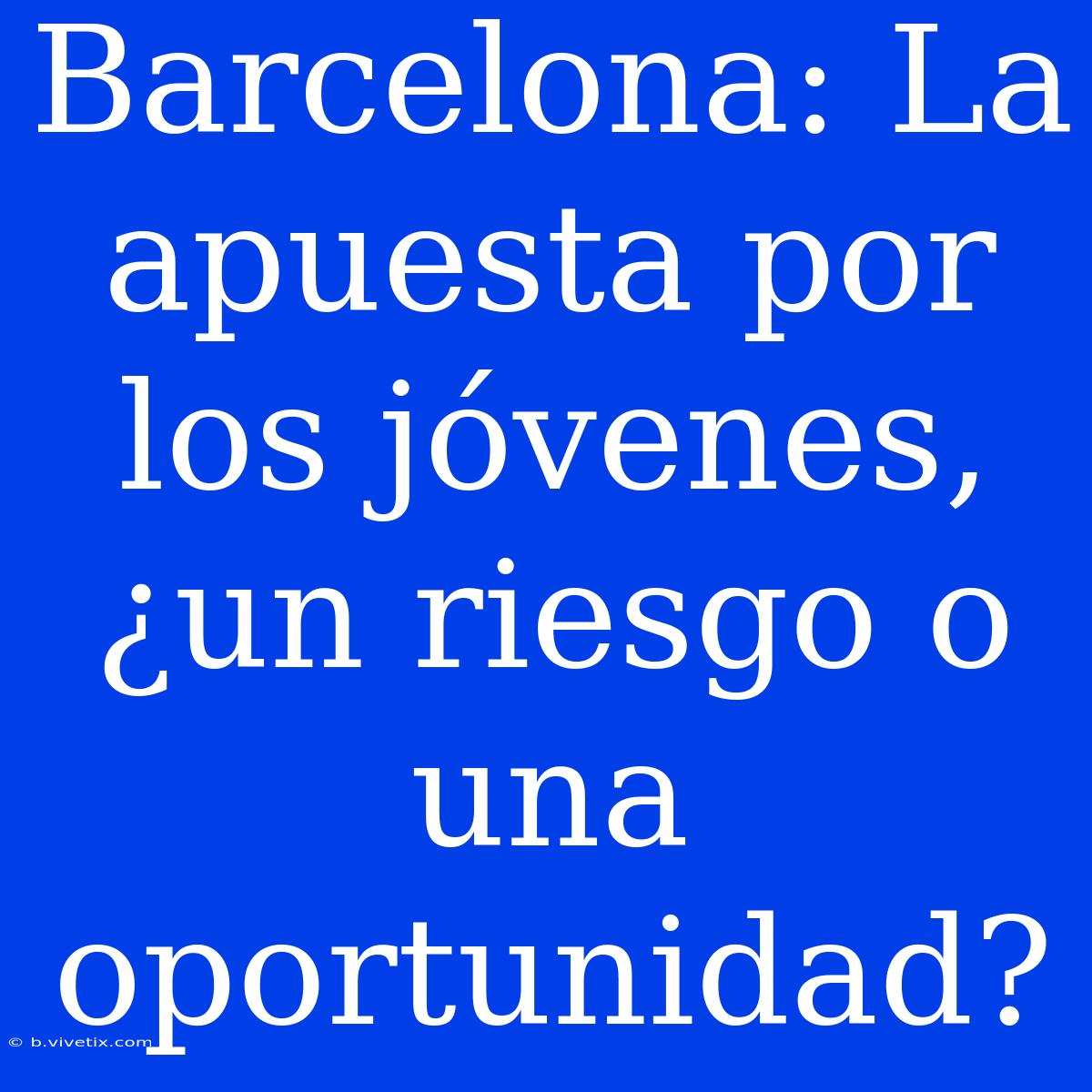 Barcelona: La Apuesta Por Los Jóvenes, ¿un Riesgo O Una Oportunidad?