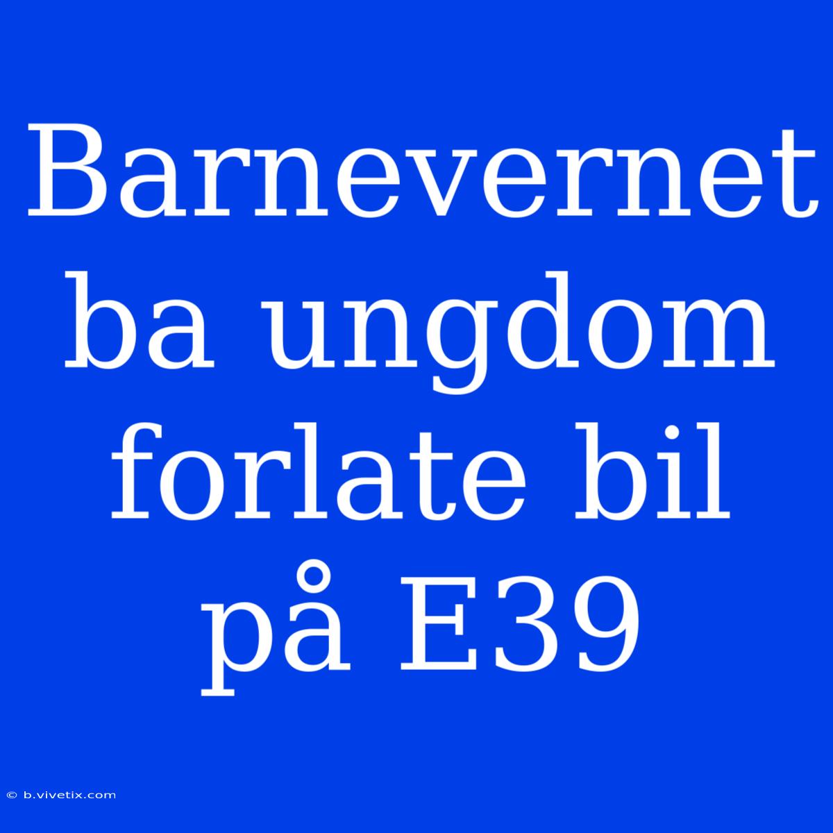 Barnevernet Ba Ungdom Forlate Bil På E39