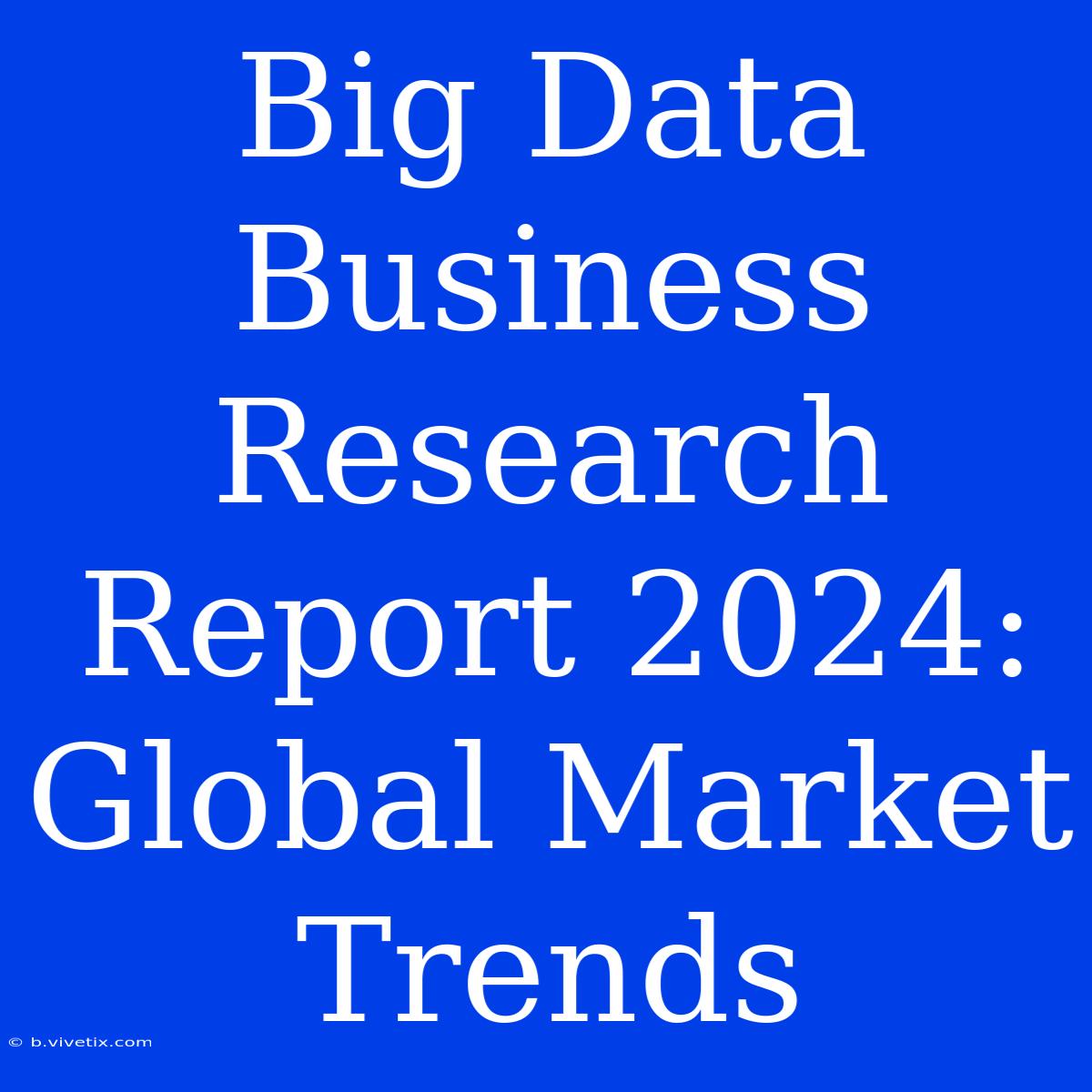 Big Data Business Research Report 2024: Global Market Trends