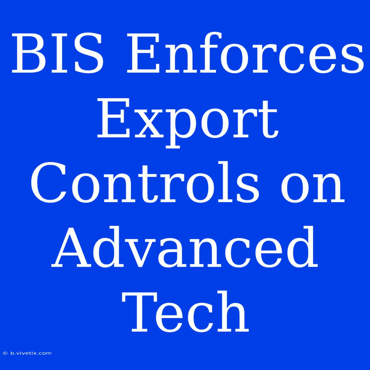 BIS Enforces Export Controls On Advanced Tech