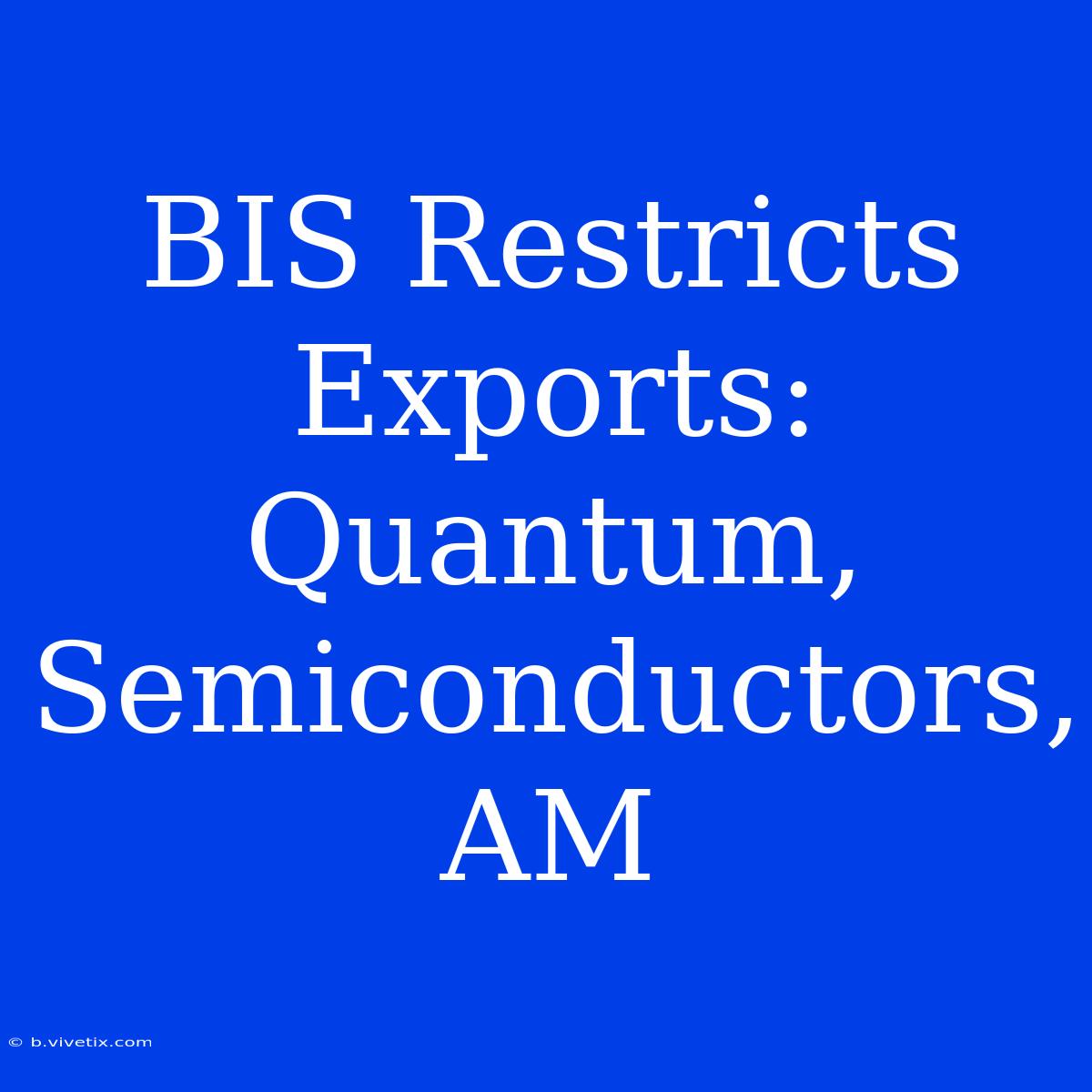 BIS Restricts Exports: Quantum, Semiconductors, AM