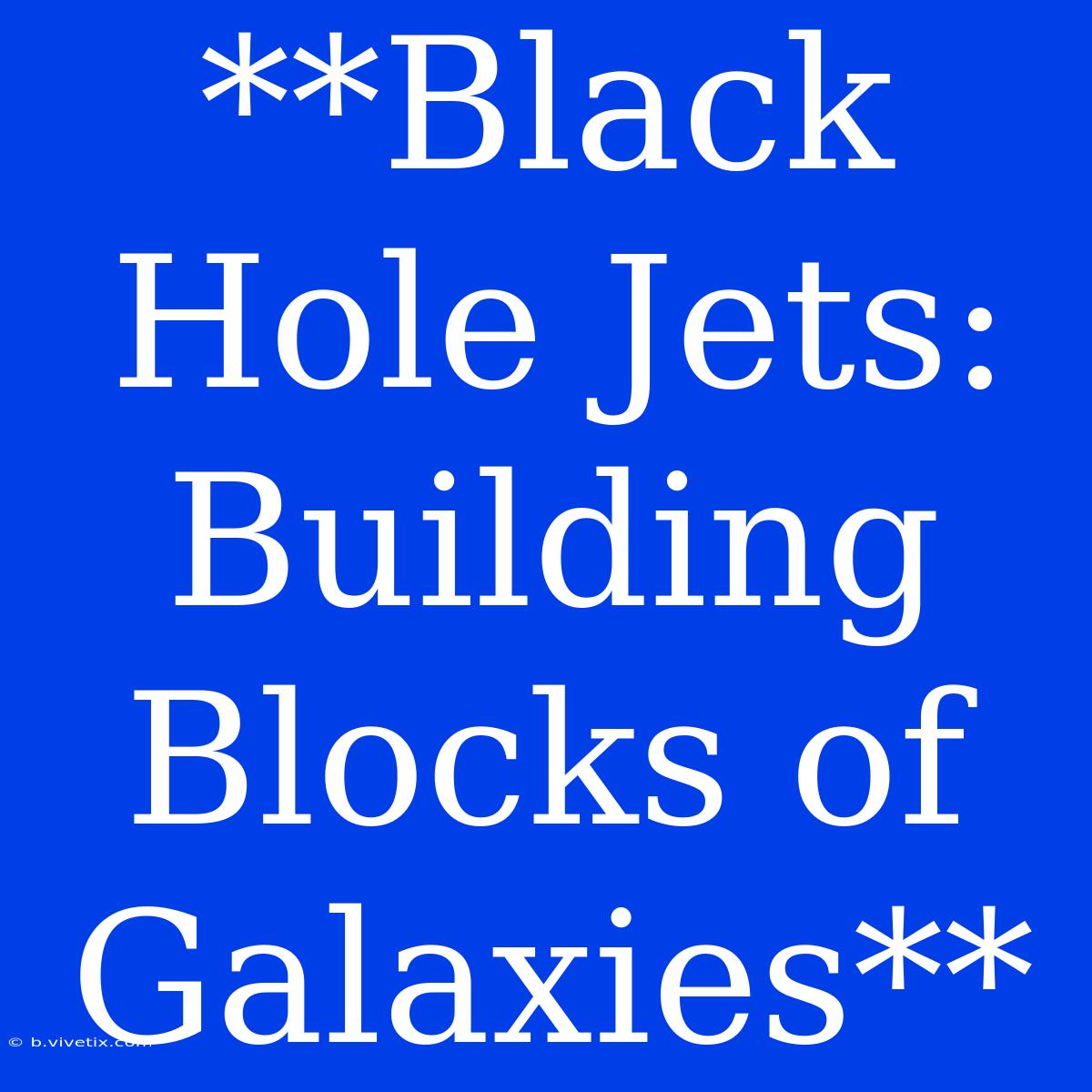 **Black Hole Jets: Building Blocks Of Galaxies**