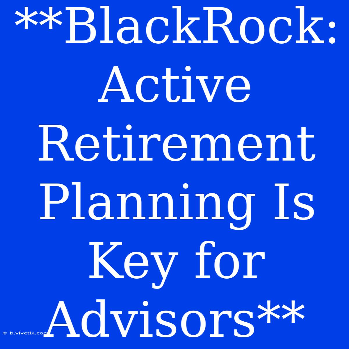 **BlackRock: Active Retirement Planning Is Key For Advisors**