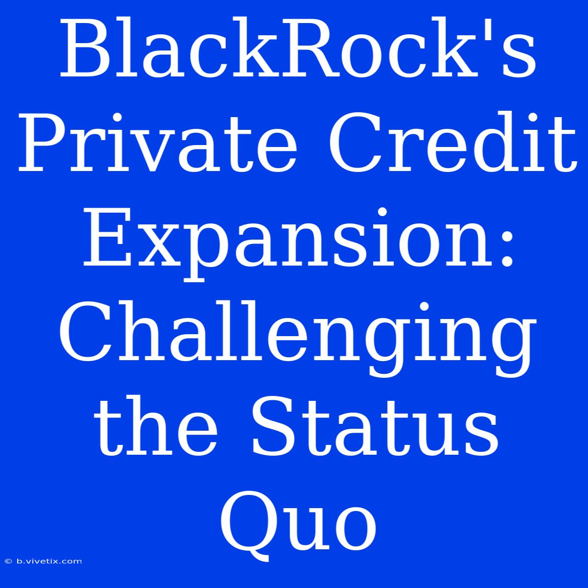 BlackRock's Private Credit Expansion: Challenging The Status Quo 