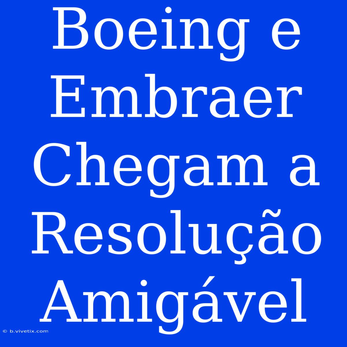 Boeing E Embraer Chegam A Resolução Amigável