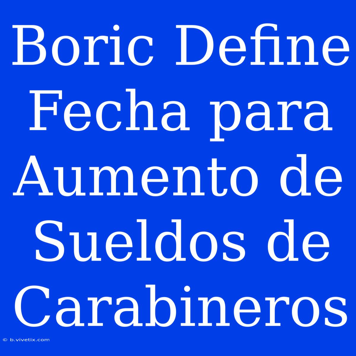 Boric Define Fecha Para Aumento De Sueldos De Carabineros