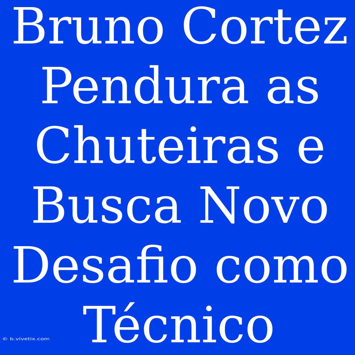 Bruno Cortez Pendura As Chuteiras E Busca Novo Desafio Como Técnico