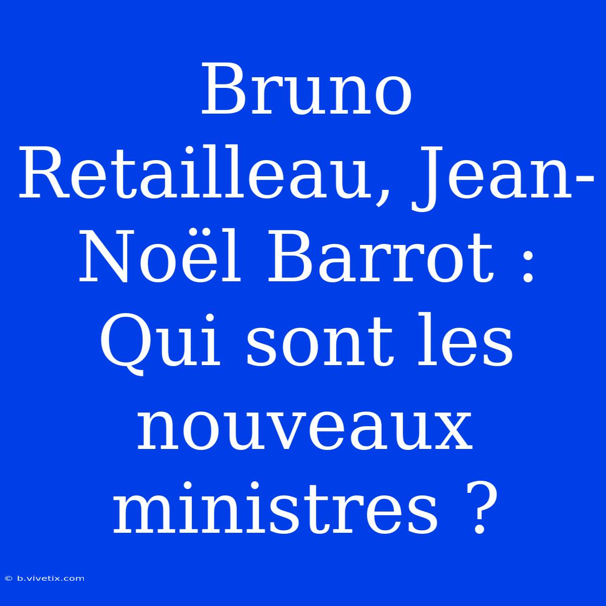 Bruno Retailleau, Jean-Noël Barrot : Qui Sont Les Nouveaux Ministres ?