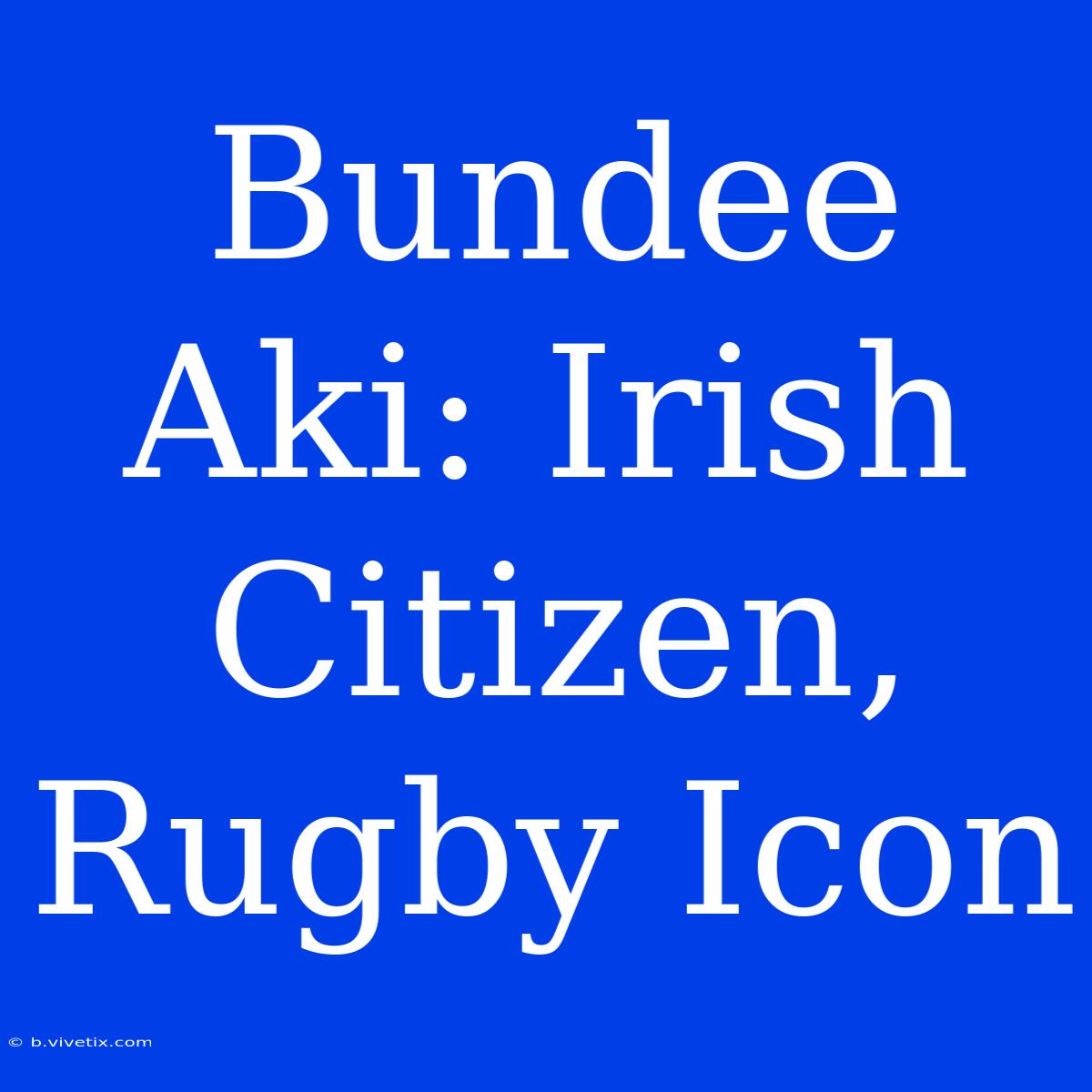 Bundee Aki: Irish Citizen, Rugby Icon