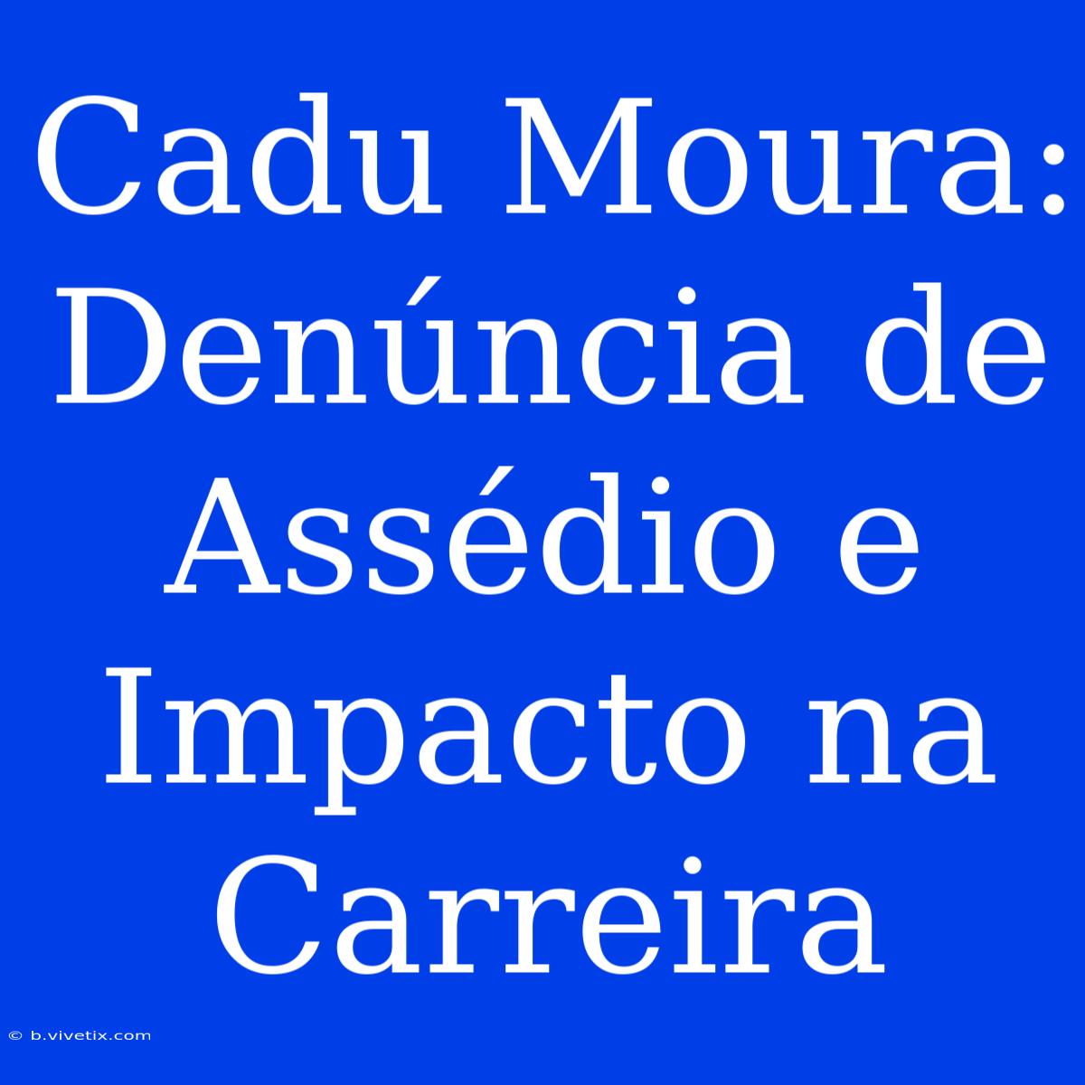 Cadu Moura: Denúncia De Assédio E Impacto Na Carreira