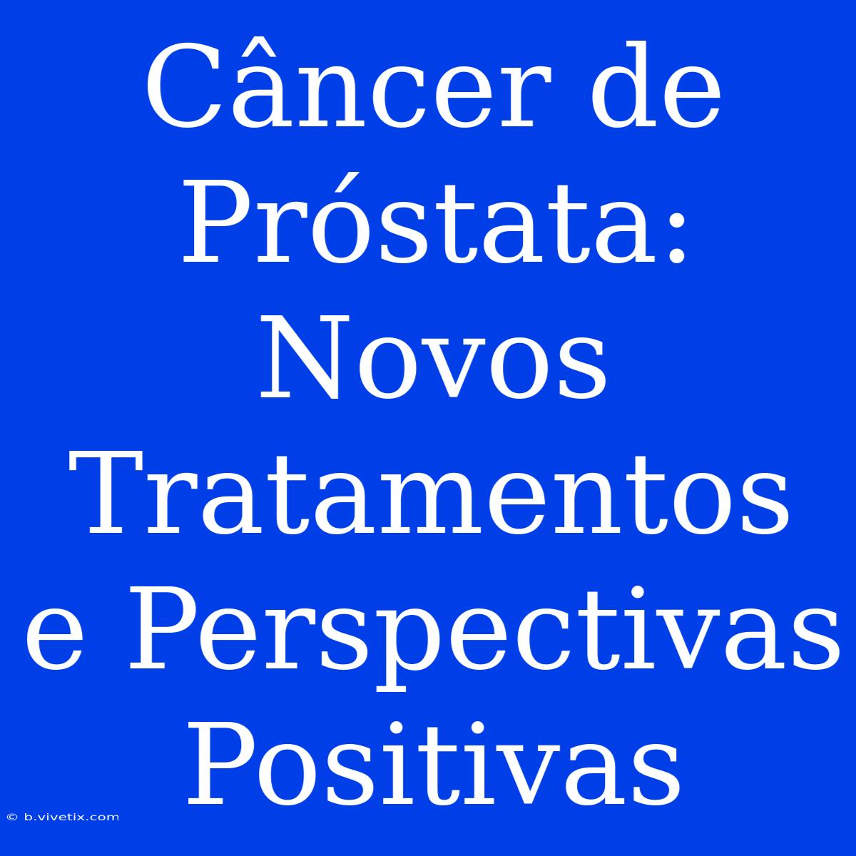 Câncer De Próstata: Novos Tratamentos E Perspectivas Positivas