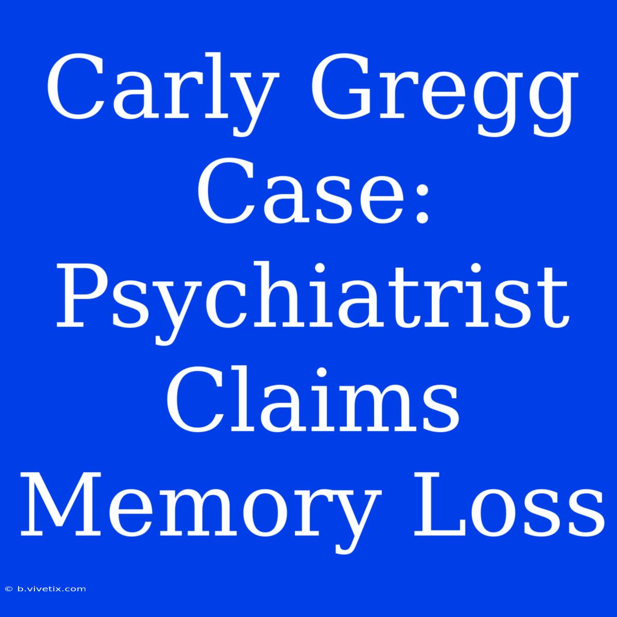 Carly Gregg Case: Psychiatrist Claims Memory Loss