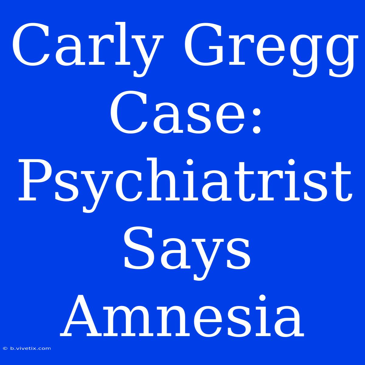 Carly Gregg Case: Psychiatrist Says Amnesia