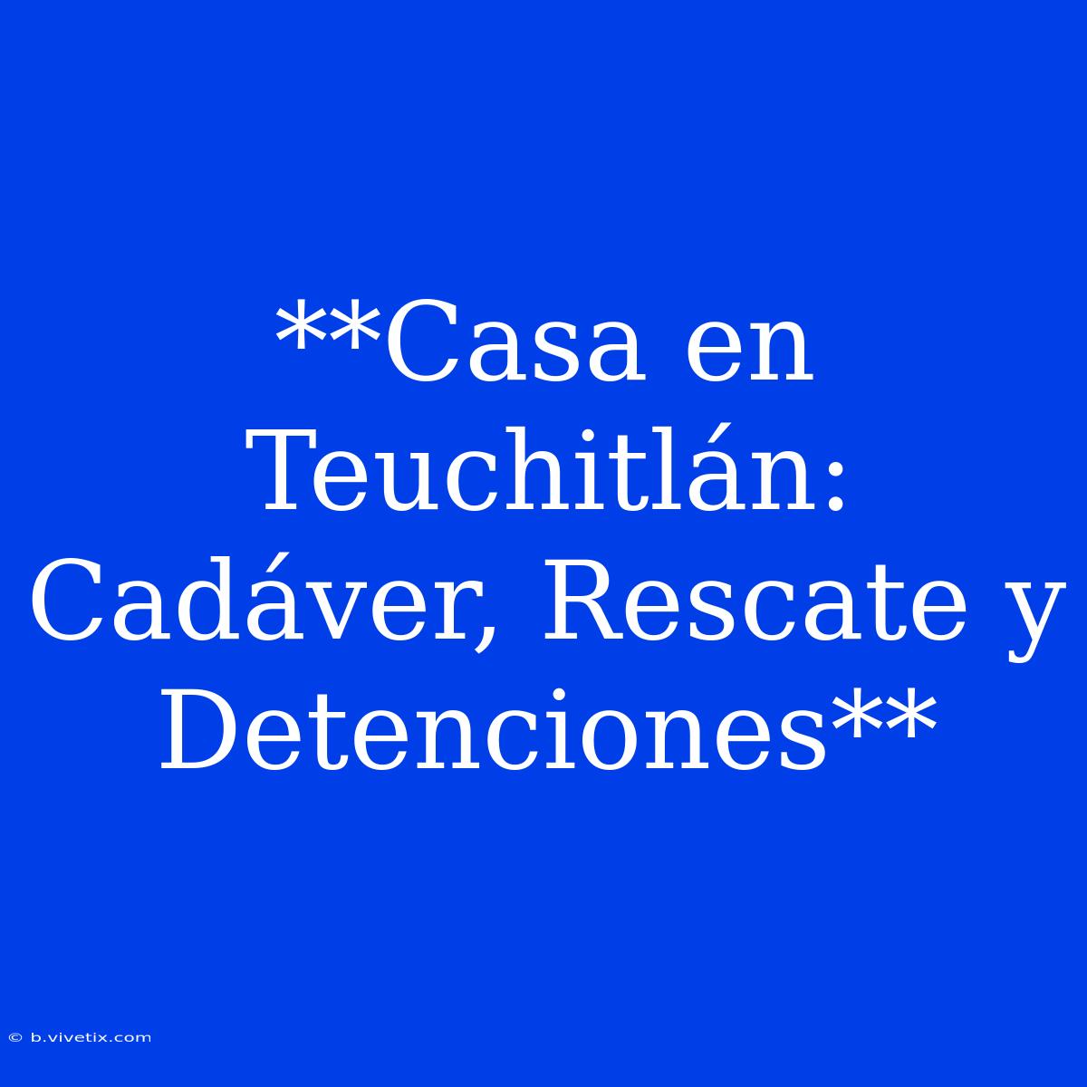 **Casa En Teuchitlán: Cadáver, Rescate Y Detenciones**