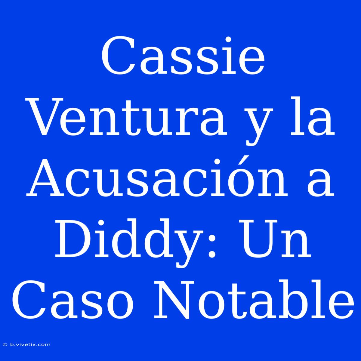 Cassie Ventura Y La Acusación A Diddy: Un Caso Notable