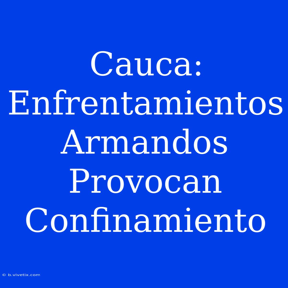 Cauca: Enfrentamientos Armandos Provocan Confinamiento