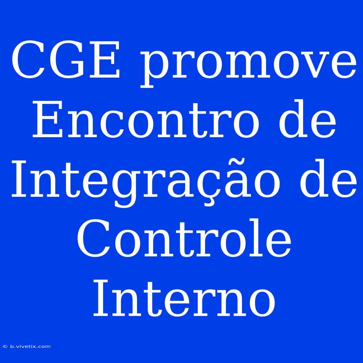 CGE Promove Encontro De Integração De Controle Interno