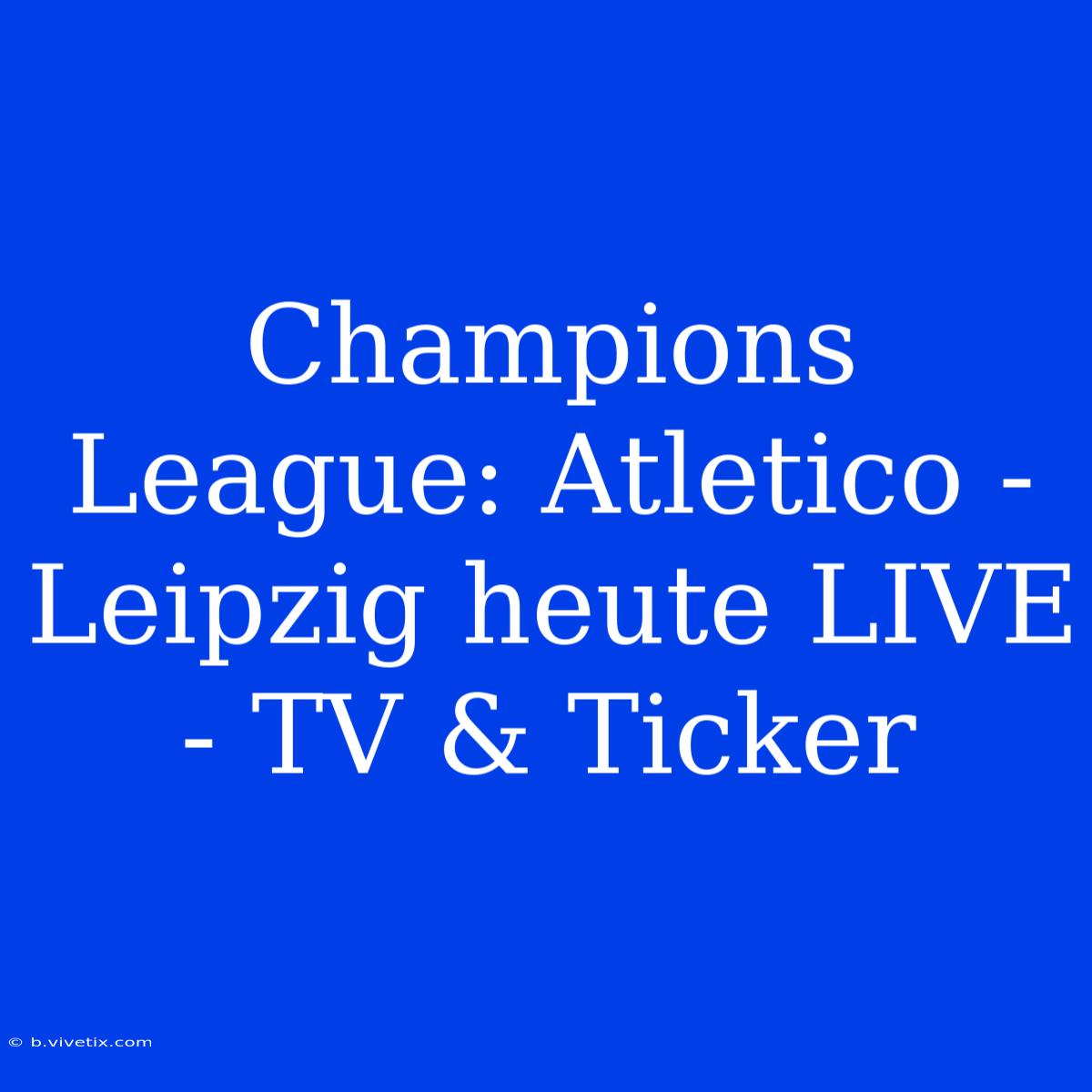 Champions League: Atletico - Leipzig Heute LIVE - TV & Ticker