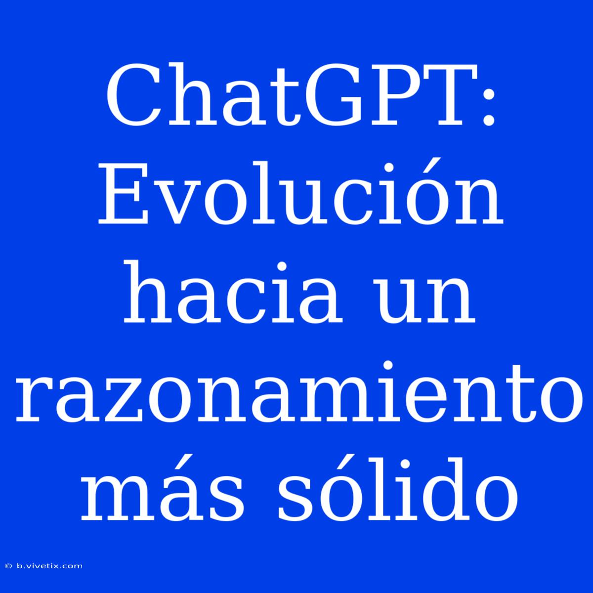 ChatGPT: Evolución Hacia Un Razonamiento Más Sólido