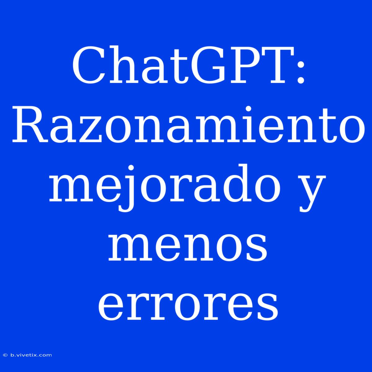 ChatGPT: Razonamiento Mejorado Y Menos Errores