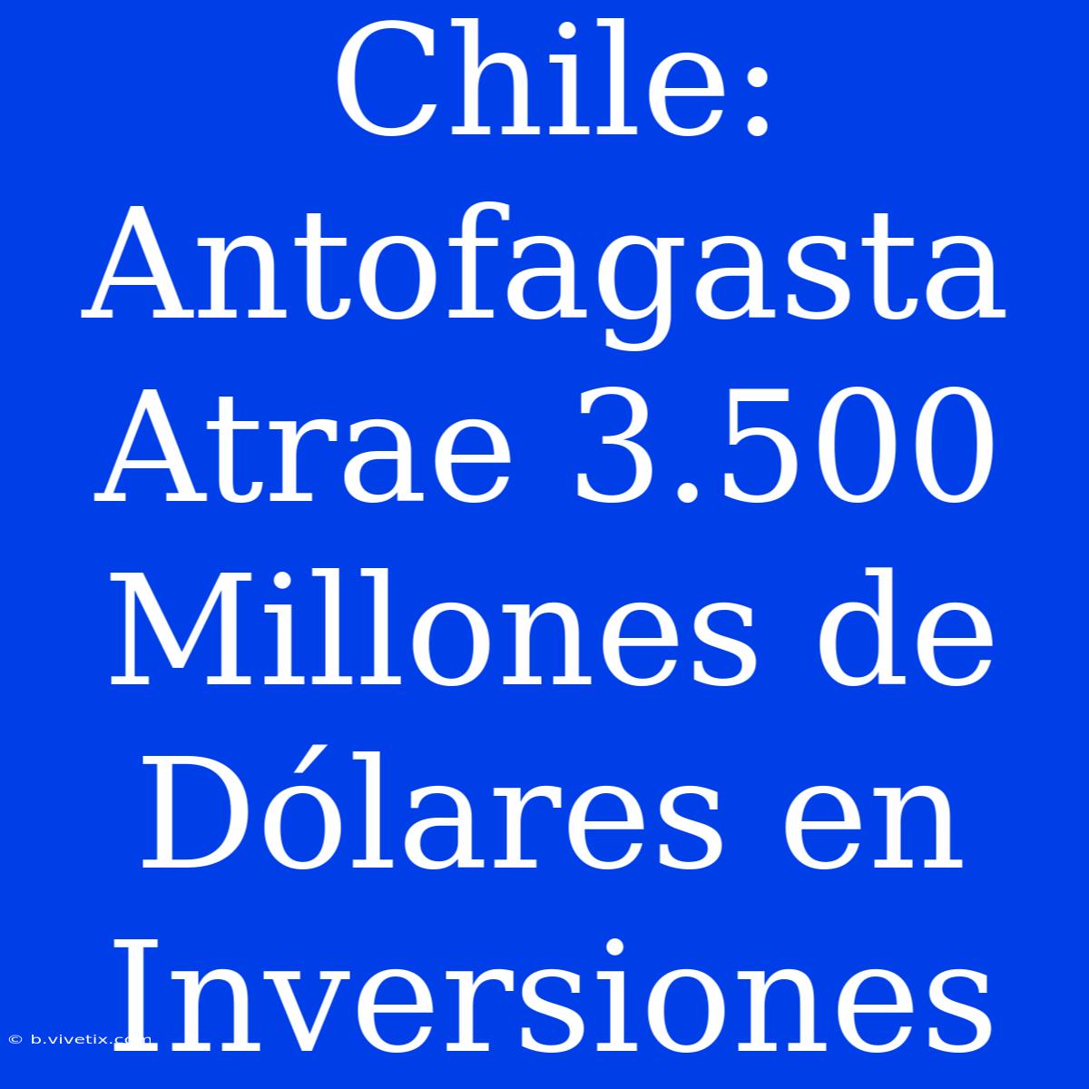 Chile: Antofagasta Atrae 3.500 Millones De Dólares En Inversiones