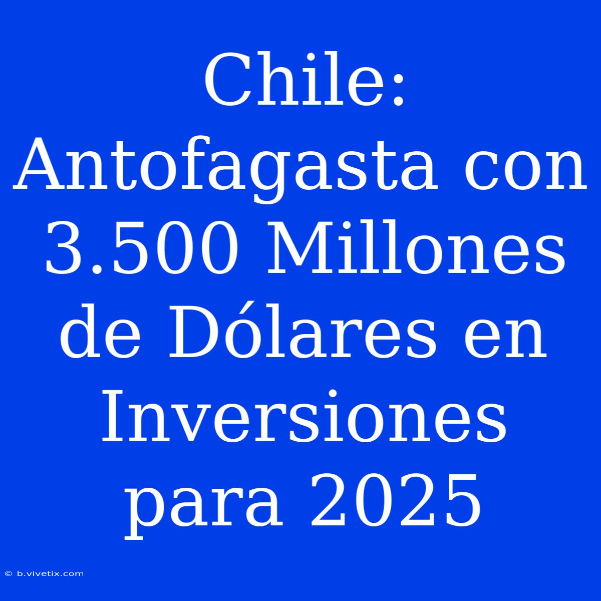 Chile: Antofagasta Con 3.500 Millones De Dólares En Inversiones Para 2025