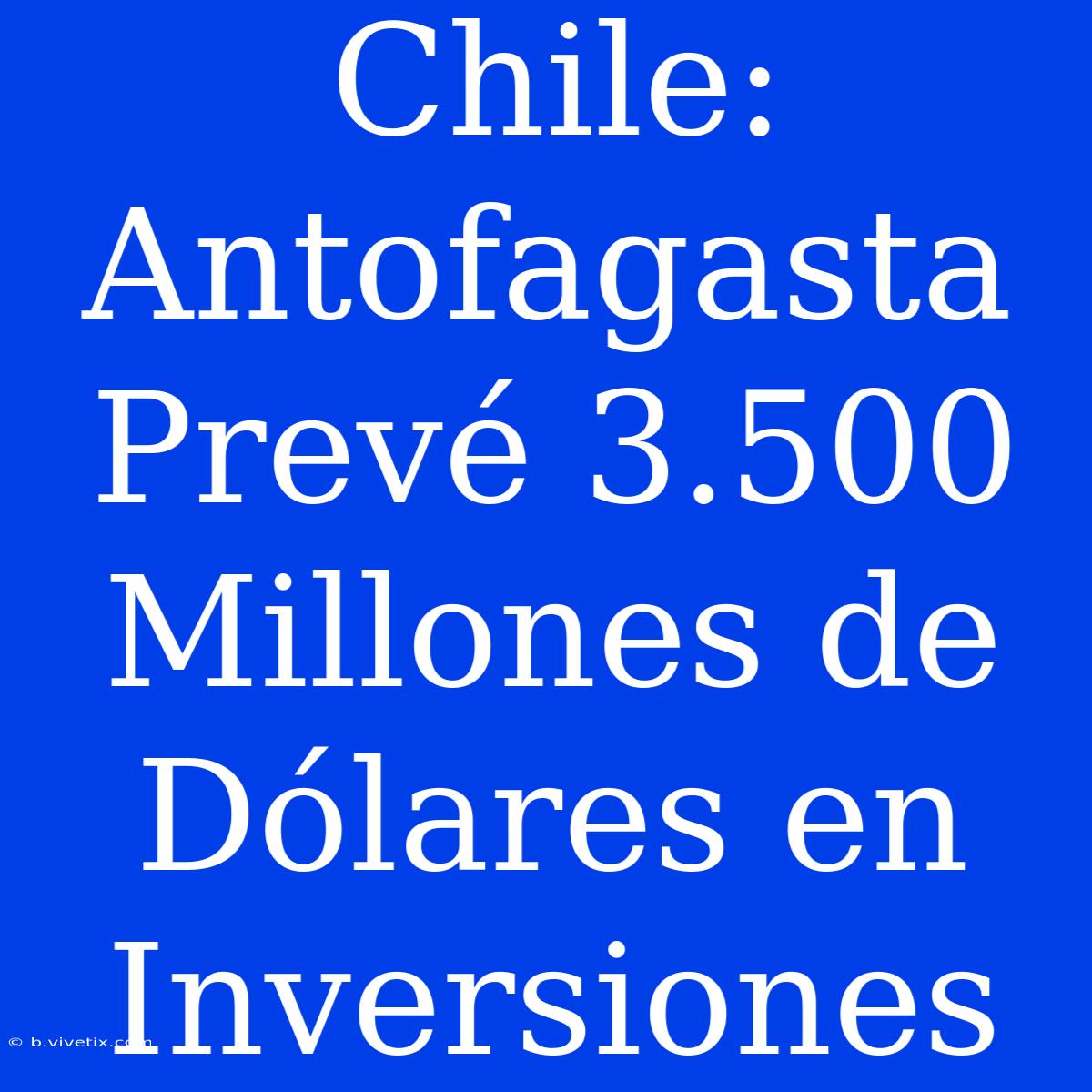 Chile: Antofagasta Prevé 3.500 Millones De Dólares En Inversiones