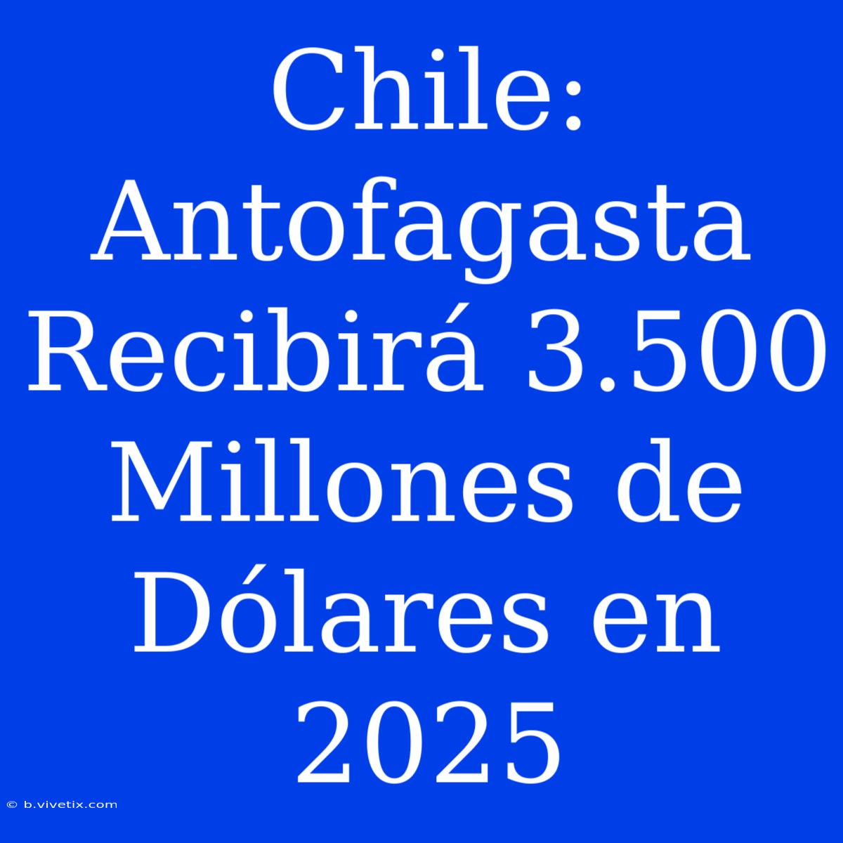 Chile: Antofagasta Recibirá 3.500 Millones De Dólares En 2025