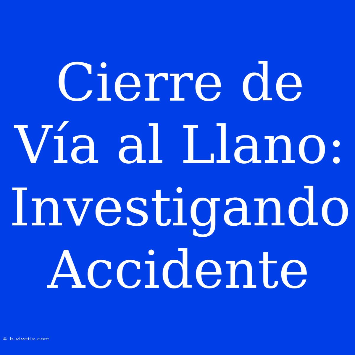 Cierre De Vía Al Llano: Investigando Accidente 