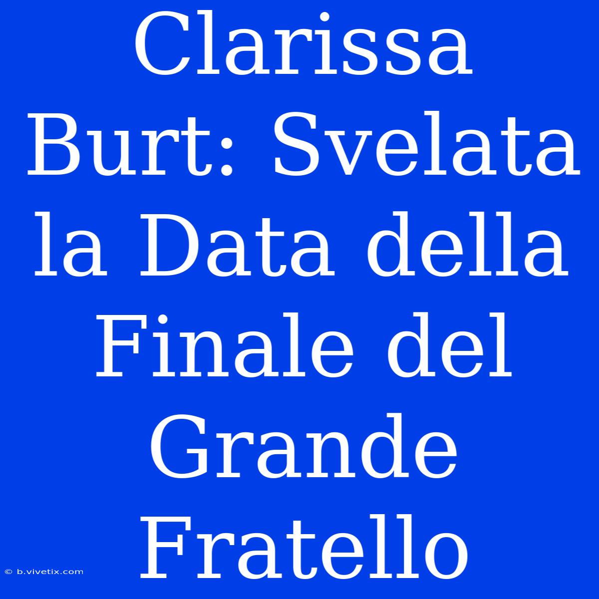 Clarissa Burt: Svelata La Data Della Finale Del Grande Fratello