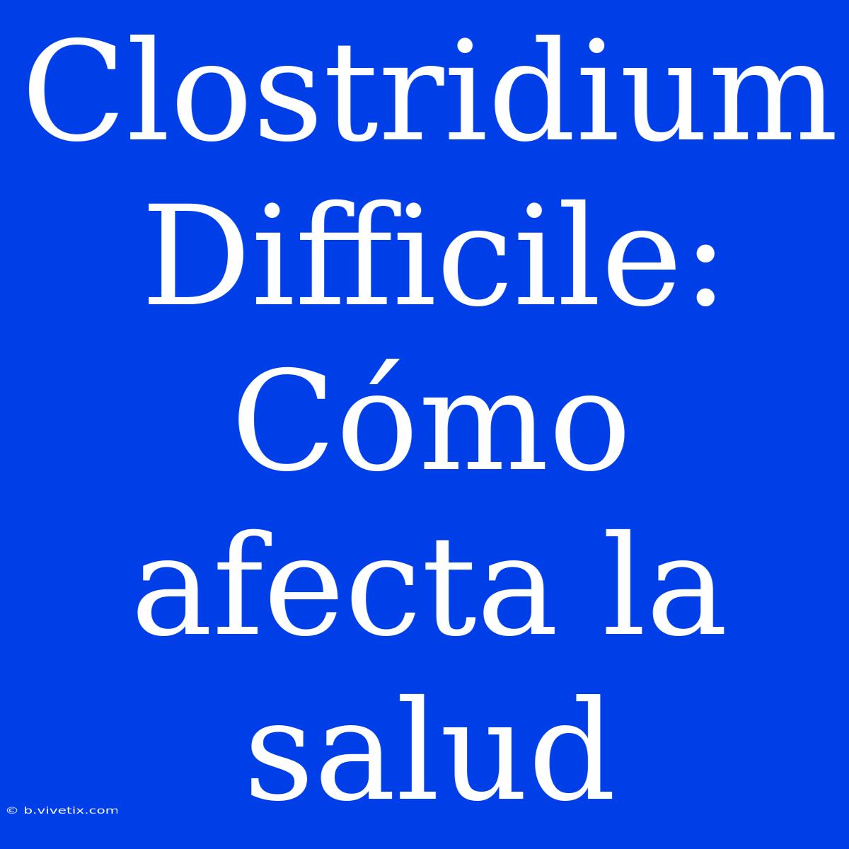 Clostridium Difficile: Cómo Afecta La Salud