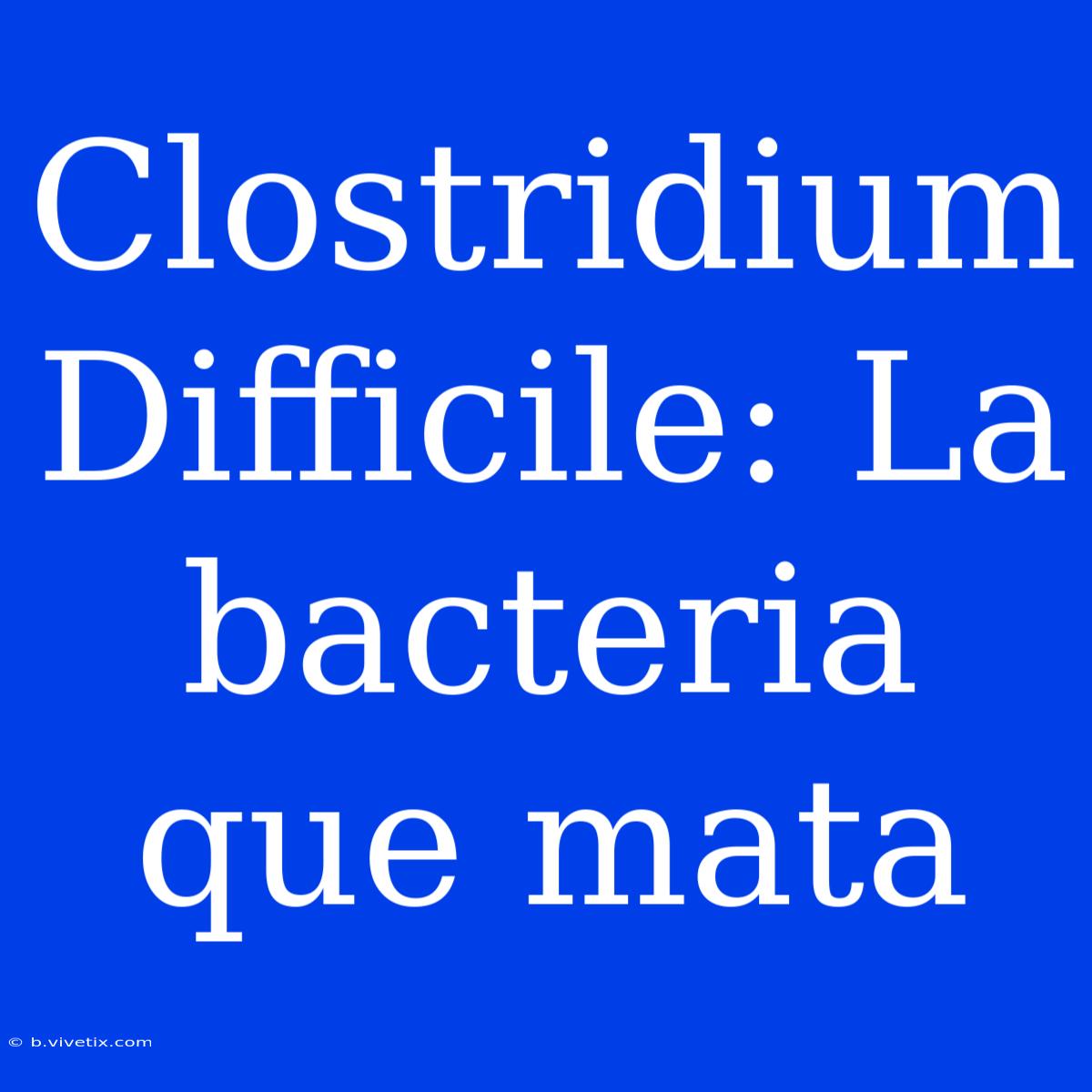 Clostridium Difficile: La Bacteria Que Mata