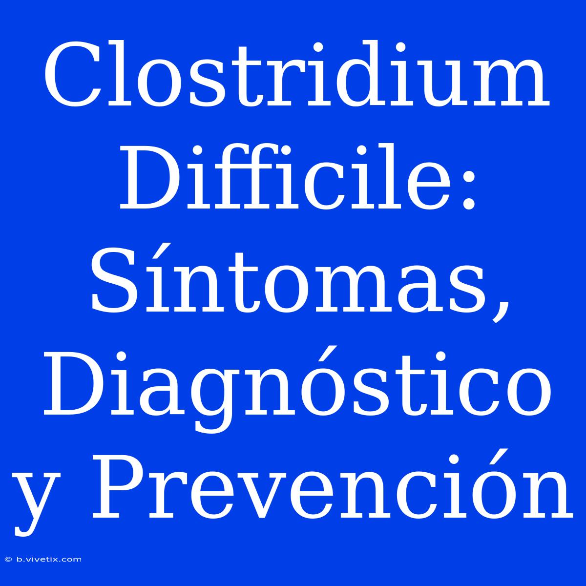 Clostridium Difficile: Síntomas, Diagnóstico Y Prevención