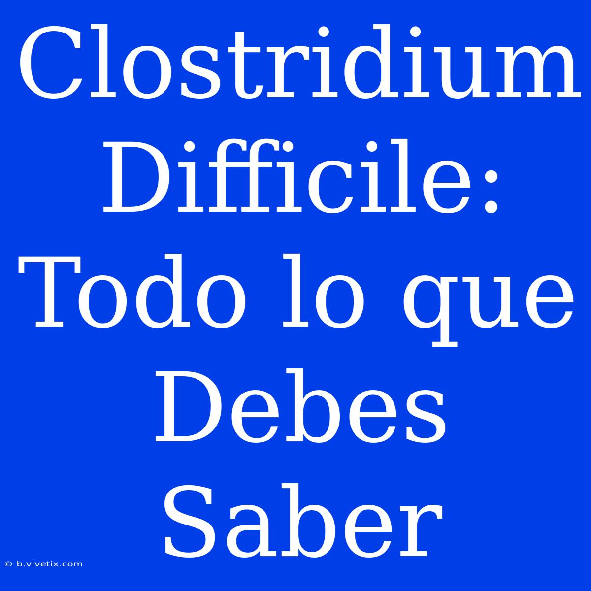 Clostridium Difficile: Todo Lo Que Debes Saber