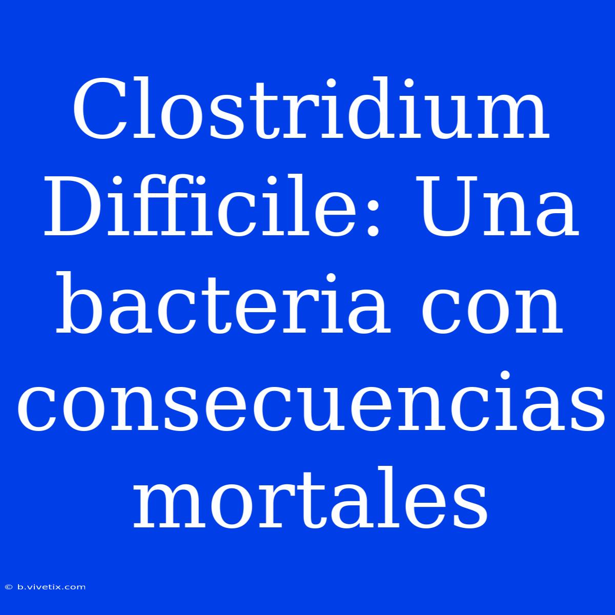 Clostridium Difficile: Una Bacteria Con Consecuencias Mortales