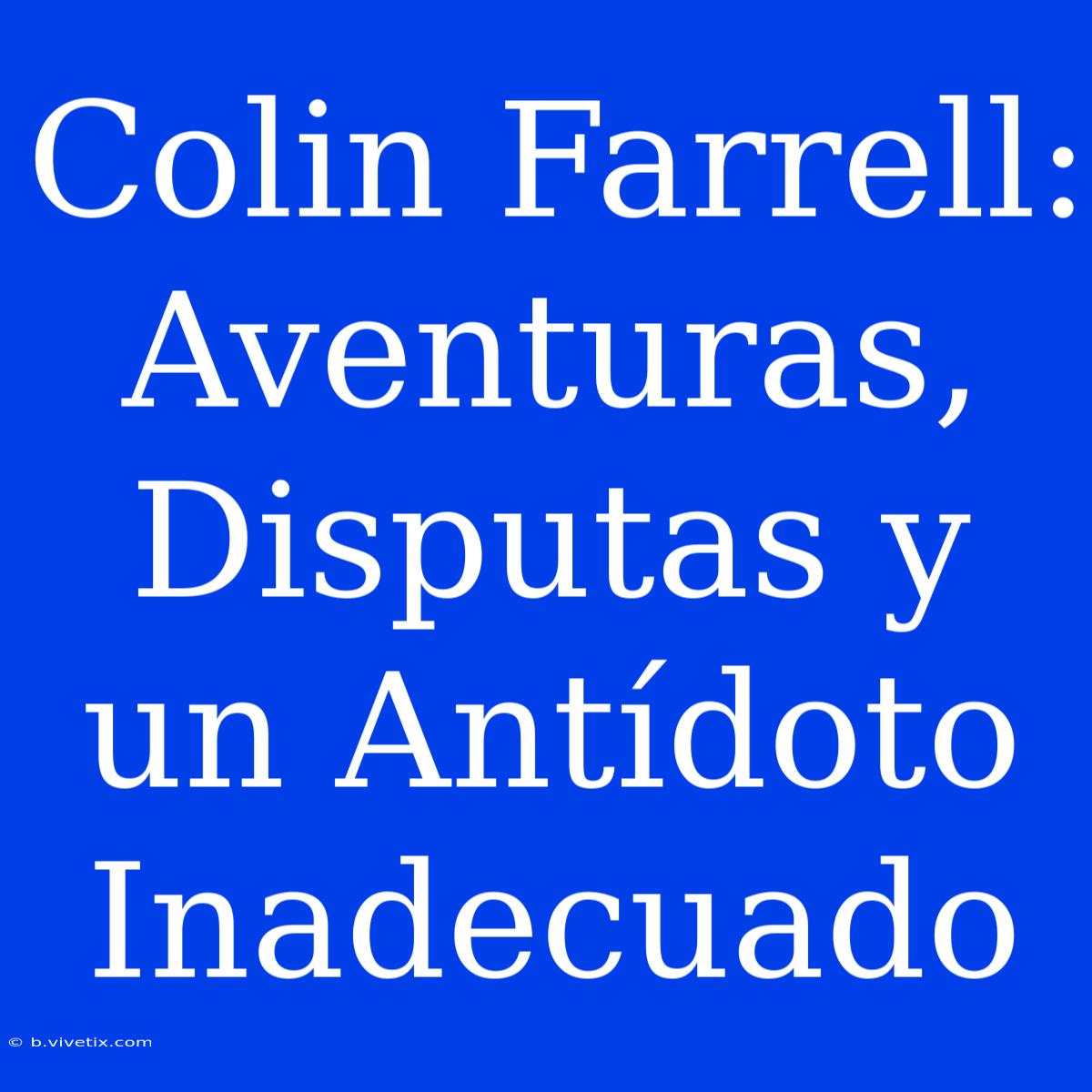 Colin Farrell: Aventuras, Disputas Y Un Antídoto Inadecuado