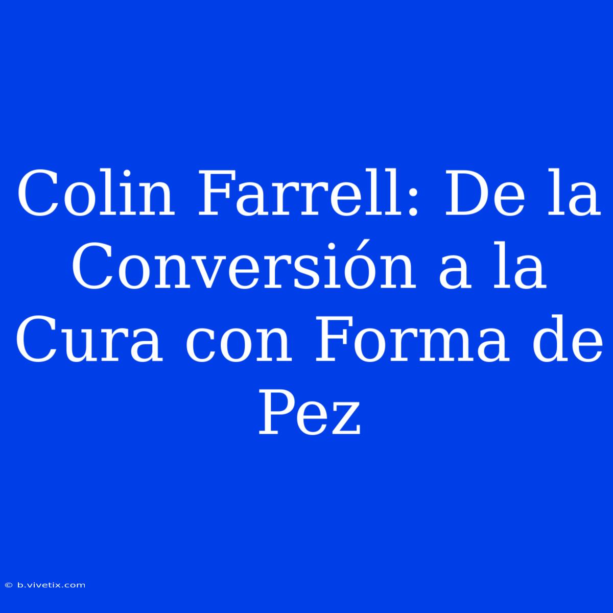 Colin Farrell: De La Conversión A La Cura Con Forma De Pez