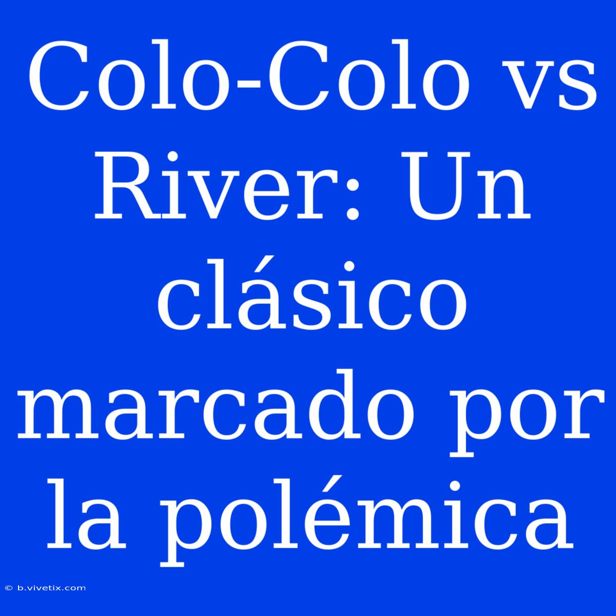 Colo-Colo Vs River: Un Clásico Marcado Por La Polémica