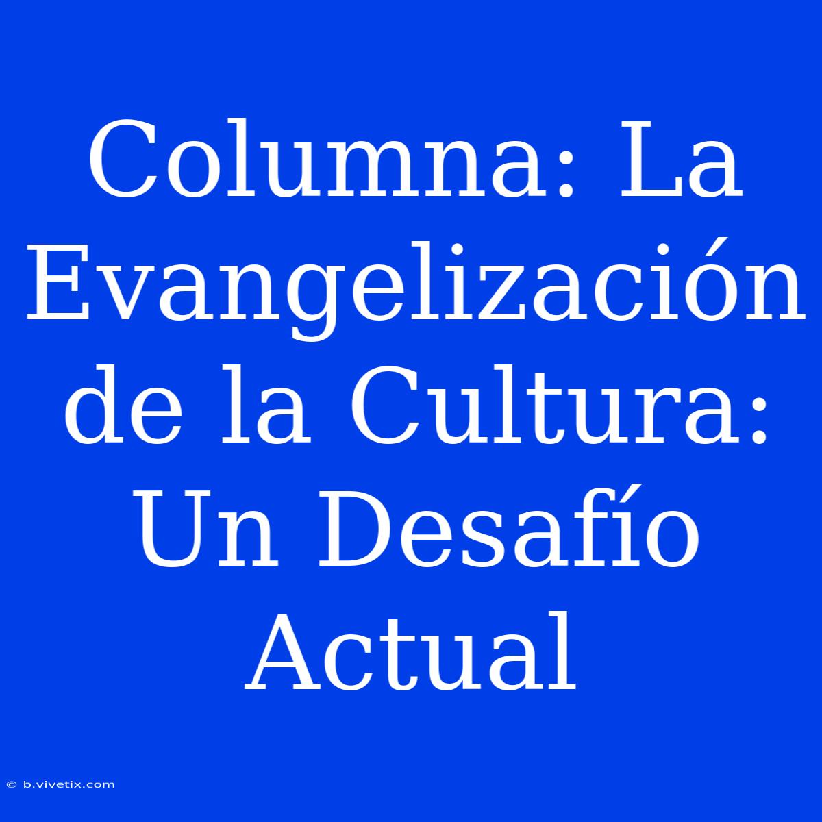 Columna: La Evangelización De La Cultura: Un Desafío Actual