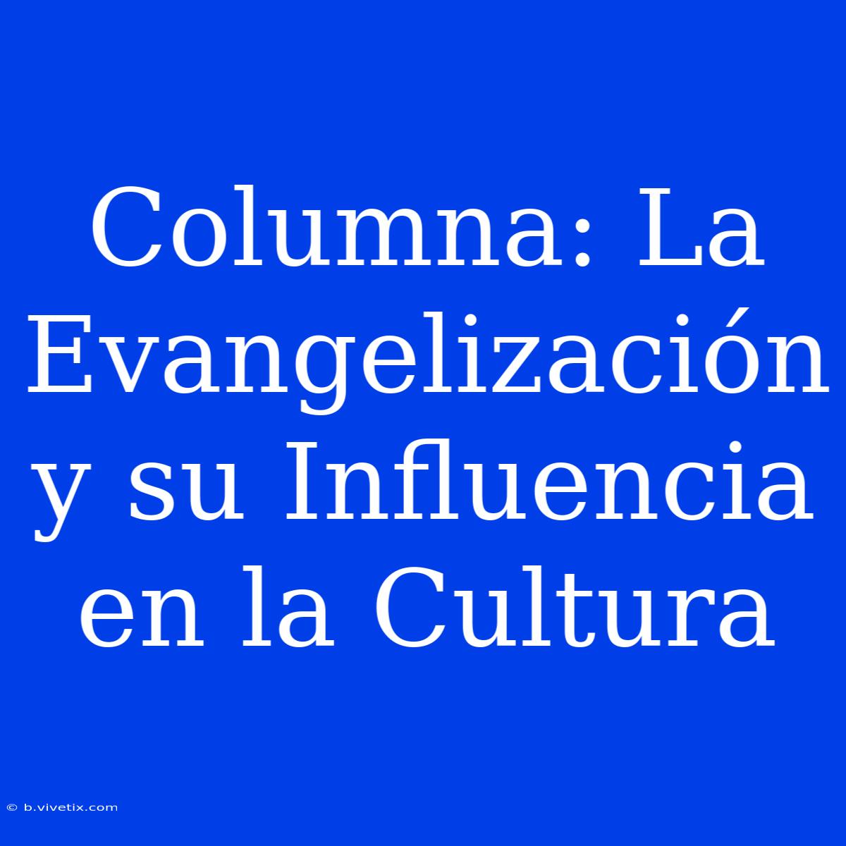 Columna: La Evangelización Y Su Influencia En La Cultura